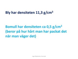 Bly har densiteten 11,3 g/cm3


Bomull har densiteten ca 0,5 g/cm3
(beror på hur hårt man har packat det
när man väger det)



                Inger Bäckström, Burträsk
 