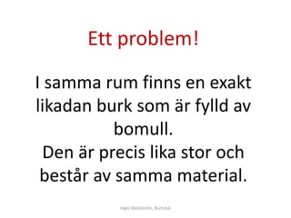 Ett problem!
I samma rum finns en exakt
likadan burk som är fylld av
           bomull.
  Den är precis lika stor och
 består av samma material.
           Inger Bäckström, Burträsk
 