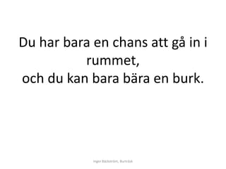 Du har bara en chans att gå in i
          rummet,
och du kan bara bära en burk.




            Inger Bäckström, Burträsk
 