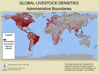 Administrative Boundaries   Map prepared by LEAD - FAO, 2002 L ivestock,  E nvironment  A nd  D evelopment Initiative The animal numbers are collected from various sources and at various levels of resolution according to data availability. No calculations are provided - only statistics. GLOBAL LIVESTOCK DENSITIES   Legend 