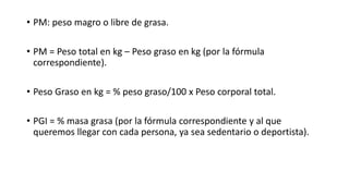 • PM: peso magro o libre de grasa.
• PM = Peso total en kg – Peso graso en kg (por la fórmula
correspondiente).
• Peso Graso en kg = % peso graso/100 x Peso corporal total.
• PGI = % masa grasa (por la fórmula correspondiente y al que
queremos llegar con cada persona, ya sea sedentario o deportista).
 