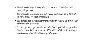 • Ejercicio de baja intensidad, hasta un 65% de la VO2
max.  grasas
• Ejercicio de intensidad moderada, entre un 65 y 85% de
la VO2 max.  carbohidratos
• Los depósitos de glucógeno se vacían luego de 80 a 120
minutos de ejercicio.
• Los ac. grasos provenientes de los triglicéridos pueden
llegar a contribuir con un 80% del total de la energía
producida, si el ejercicio se prolonga.
 