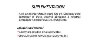 SUPLEMENTACION
Acto de agregar determinado tipo de sustancias para
completar la dieta, hacerla adecuada a nuestras
demandas y mejorar nuestro rendimiento.
¿porqué suplementar?
Contenido nutritivo de los alimentos.
Requerimientos nutricionales aumentados.
 