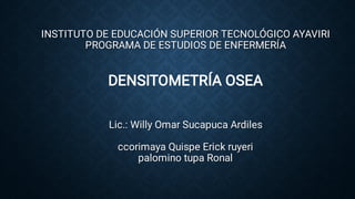 INSTITUTO DE EDUCACIÓN SUPERIOR TECNOLÓGICO AYAVIRI
PROGRAMA DE ESTUDIOS DE ENFERMERÍA
DENSITOMETRÍA OSEA
Lic.: Willy Omar Sucapuca Ardiles
ccorimaya Quispe Erick ruyeri
palomino tupa Ronal
 