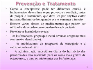 • Como a osteoporose pode ter diferentes causas, é
indispensável determinar o que provocou a condição, antes
de propor o tratamento, que deve ter por objetivo evitar
fraturas, diminuir a dor, quando existe, e manter a função.
• Existem várias classes de medicamentos que podem ser
utilizadas de acordo com o quadro de cada paciente.
• São elas: os hormônios sexuais,
• os bisfosfanatos, grupo que inclui diversas drogas (o mais
comum é o alendronato),
• os modeladores de receptores de estrogênio e a
calcitonina de salmão.
• A administração subcutânea diária do hormônio das
paratireoides está reservada para os casos mais graves de
osteoporose, e para os intolerantes aos bisfosfonatos.
11
 