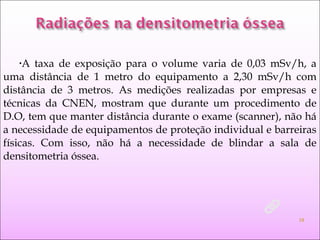 •A taxa de exposição para o volume varia de 0,03 mSv/h, a
uma distância de 1 metro do equipamento a 2,30 mSv/h com
distância de 3 metros. As medições realizadas por empresas e
técnicas da CNEN, mostram que durante um procedimento de
D.O, tem que manter distância durante o exame (scanner), não há
a necessidade de equipamentos de proteção individual e barreiras
físicas. Com isso, não há a necessidade de blindar a sala de
densitometria óssea.
13
 