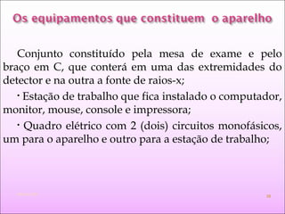 Conjunto constituído pela mesa de exame e pelo
braço em C, que conterá em uma das extremidades do
detector e na outra a fonte de raios-x;
• Estação de trabalho que fica instalado o computador,
monitor, mouse, console e impressora;
• Quadro elétrico com 2 (dois) circuitos monofásicos,
um para o aparelho e outro para a estação de trabalho;
Módulo 000 15
 