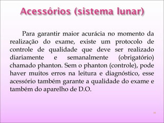 Para garantir maior acurácia no momento da
realização do exame, existe um protocolo de
controle de qualidade que deve ser realizado
diariamente e semanalmente (obrigatório)
chamado phanton. Sem o phanton (controle), pode
haver muitos erros na leitura e diagnóstico, esse
acessório também garante a qualidade do exame e
também do aparelho de D.O.
16
 