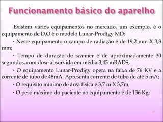 Existem vários equipamentos no mercado, um exemplo, é o
equipamento de D.O é o modelo Lunar-Prodigy MD:
• Neste equipamento o campo de radiação é de 19,2 mm X 3,3
mm;
• Tempo de duração de scanner é de aproximadamente 30
segundos, com dose absorvida em média 3,45 mRADS;
• O equipamento Lunar-Prodigy opera na faixa de 76 KV e a
corrente de tubo de 48mA. Apresenta corrente de tubo de até 5 mA;
• O requisito mínimo de área física é 3,7 m X 3,7m;
• O peso máximo do paciente no equipamento é de 136 Kg;
17
 