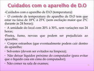 -Cuidados com o aparelho de D.O (temperatura):
• O controle de temperatura do aparelho de D.O tem que
estar na faixa de 18°C à 25ºC (sem oscilação maior que 2°C
durante às 24 horas);
• A umidade do local com 20% à 30%, sem variações nas 24
horas;
•Poeira, fumo, nevoas que podem ser prejudiciais ao
aparelho;
• Corpos estranhos (que eventualmente podem cair dentro
do aparelho;
• Solventes (devem ser evitados na limpeza);
• Não deixar líquidos próximo do computador (para evitar
que o líquido caia em cima do computador);
• Não comer na sala de exames; 18
 