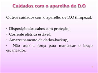 Outros cuidados com o aparelho de D.O (limpeza):
• Disposição dos cabos com proteção;
• Corrente elétrica estável;
• Amarzenamento de dados-backup;
• Não usar a força para manusear o braço
escaneador.
19
 