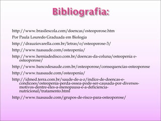 http://www.brasilescola.com/doencas/osteoporose.htm
Por Paula Louredo Graduada em Biologia
http://drauziovarella.com.br/letras/o/osteoporose-3/
http://www.tuasaude.com/osteopenia/
http://www.herniadedisco.com.br/doencas-da-coluna/osteopenia e-
osteoporose/
http://www.bancodesaude.com.br/osteoporose/consequencias-osteoporose
http://www.tuasaude.com/osteopenia/
http://idmed.terra.com.br/saude-de-a-z/indice-de-doencas-e-
condicoes/osteopenia-perda-ossea-pode-ser-causada-por-diversos-
motivos-dentre-eles-a-menopausa-e-a-deficiencia-
nutricional/tratamento.html
http://www.tuasaude.com/grupos-de-risco-para-osteoporose/
 