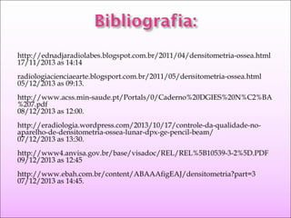 http://ednadjaradiolabes.blogspot.com.br/2011/04/densitometria-ossea.html
17/11/2013 as 14:14
radiologiacienciaearte.blogsport.com.br/2011/05/densitometria-ossea.html
05/12/2013 as 09:13.
http://www.acss.min-saude.pt/Portals/0/Caderno%20DGIES%20N%C2%BA
%207.pdf
08/12/2013 as 12:00.
http://eradiologia.wordpress.com/2013/10/17/controle-da-qualidade-no-
aparelho-de-densitometria-ossea-lunar-dpx-ge-pencil-beam/
07/12/2013 as 13:30.
http://www4.anvisa.gov.br/base/visadoc/REL/REL%5B10539-3-2%5D.PDF
09/12/2013 as 12:45
http://www.ebah.com.br/content/ABAAAfigEAJ/densitometria?part=3
07/12/2013 as 14:45.
 