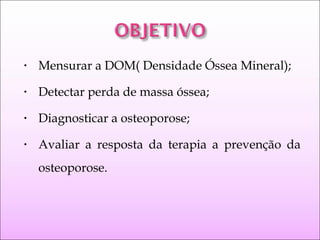 • Mensurar a DOM( Densidade Óssea Mineral);
• Detectar perda de massa óssea;
• Diagnosticar a osteoporose;
• Avaliar a resposta da terapia a prevenção da
osteoporose.
 
