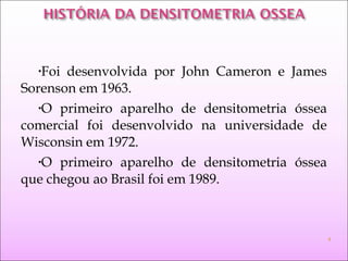 •Foi desenvolvida por John Cameron e James
Sorenson em 1963.
•O primeiro aparelho de densitometria óssea
comercial foi desenvolvido na universidade de
Wisconsin em 1972.
•O primeiro aparelho de densitometria óssea
que chegou ao Brasil foi em 1989.
4
 