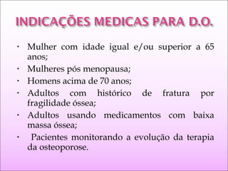 • Mulher com idade igual e/ou superior a 65
anos;
• Mulheres pós menopausa;
• Homens acima de 70 anos;
• Adultos com histórico de fratura por
fragilidade óssea;
• Adultos usando medicamentos com baixa
massa óssea;
• Pacientes monitorando a evolução da terapia
da osteoporose.
 