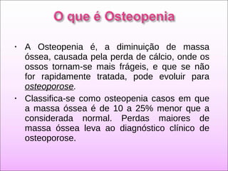 • A Osteopenia é, a diminuição de massa
óssea, causada pela perda de cálcio, onde os
ossos tornam-se mais frágeis, e que se não
for rapidamente tratada, pode evoluir para
osteoporose.
• Classifica-se como osteopenia casos em que
a massa óssea é de 10 a 25% menor que a
considerada normal. Perdas maiores de
massa óssea leva ao diagnóstico clínico de
osteoporose.
 
