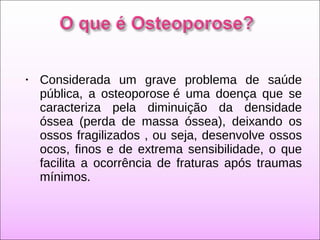 • Considerada um grave problema de saúde
pública, a osteoporose é uma doença que se
caracteriza pela diminuição da densidade
óssea (perda de massa óssea), deixando os
ossos fragilizados , ou seja, desenvolve ossos
ocos, finos e de extrema sensibilidade, o que
facilita a ocorrência de fraturas após traumas
mínimos.
 