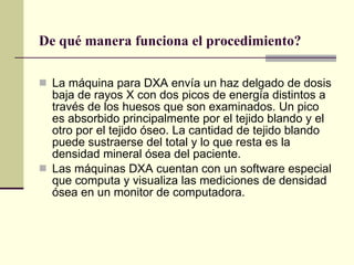 De qué manera funciona el procedimiento? La máquina para DXA envía un haz delgado de dosis baja de rayos X con dos picos de energía distintos a través de los huesos que son examinados. Un pico es absorbido principalmente por el tejido blando y el otro por el tejido óseo. La cantidad de tejido blando puede sustraerse del total y lo que resta es la densidad mineral ósea del paciente. Las máquinas DXA cuentan con un software especial que computa y visualiza las mediciones de densidad ósea en un monitor de computadora.  