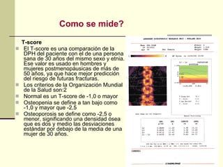 T-score El T-score es una comparación de la DPH del paciente con el de una persona sana de 30 años del mismo sexo y etnia. Ese valor es usado en hombres y mujeres postmenopáusicas de más de 50 años, ya que hace mejor predicción del riesgo de futuras fracturas. Los criterios de la Organización Mundial de la Salud son:2 Normal es un T-score de -1,0 o mayor  Osteopenia se define a tan bajo como -1,0 y mayor que -2,5  Osteoporosis se define como -2,5 o menor, significando una densidad ósea que es dos y medio las desviaciones estándar por debajo de la media de una mujer de 30 años.  Como se mide? 