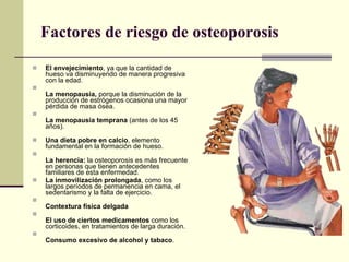 Factores de riesgo de osteoporosis El envejecimiento , ya que la cantidad de hueso va disminuyendo de manera progresiva con la edad.  La menopausia,  porque la disminución de la producción de estrógenos ocasiona una mayor pérdida de masa ósea. La menopausia temprana  (antes de los 45 años). Una dieta pobre en calcio , elemento fundamental en la formación de hueso. La herencia:  la osteoporosis es más frecuente en personas que tienen antecedentes familiares de esta enfermedad. La inmovilización prolongada , como los largos períodos de permanencia en cama, el sedentarismo y la falta de ejercicio.  Contextura física delgada El uso de ciertos medicamentos  como los corticoides, en tratamientos de larga duración. Consumo excesivo de alcohol y tabaco . 