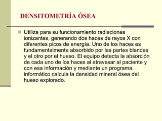 DENSITOMETRÍA ÓSEA Utiliza para su funcionamiento radiaciones ionizantes, generando dos haces de rayos X con diferentes picos de energía. Uno de los haces es fundamentalmente absorbido por las partes blandas y el otro por el hueso. El equipo detecta la absorción de cada uno de los haces al atravesar al paciente y con esa información y mediante un programa informático calcula la densidad mineral ósea del hueso explorado. 