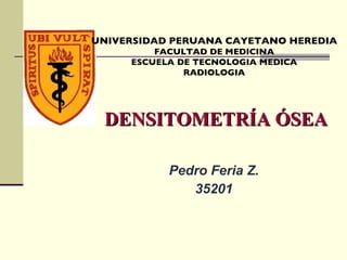 DENSITOMETRÍA ÓSEA Pedro Feria Z. 35201 UNIVERSIDAD PERUANA CAYETANO HEREDIA FACULTAD DE MEDICINA ESCUELA DE TECNOLOGIA MEDICA RADIOLOGIA 