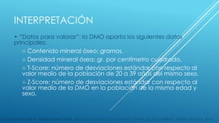 INTERPRETACIÓN 
• “Datos para valorar”: la DMO aporta los siguientes datos 
principales: 
○ Contenido mineral óseo: gramos. 
○ Densidad mineral ósea: gr. por centímetro cuadrado. 
○ T-Score: número de desviaciones estándar con respecto al 
valor medio de la población de 20 a 39 años del mismo sexo. 
○ Z-Score: número de desviaciones estándar con respecto al 
valor medio de la DMO en la población de la misma edad y 
sexo. 
Interpretación de la densitometría ósea. Medicina Familiar y Comunitaria, Centro de Salud Sillería, Toledo, España. 2010. 
 