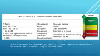 La Z-Score complementa y relativiza los valores de la T-Score, ya que éstos, al aumentar la 
edad de las personas, tienden a alejarse del valor medio. 
Interpretación de la densitometría ósea. Medicina Familiar y Comunitaria, Centro de Salud Sillería, Toledo, España. 2010. 
 