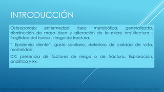 INTRODUCCIÓN 
Osteoporosis: enfermedad ósea metabólica, generalizada, 
disminución de masa ósea y alteración de la micro arquitectura - 
fragilidad del hueso - riesgo de fractura. 
” Epidemia silente”, gasto sanitario, deterioro de calidad de vida, 
mortalidad. 
DX: presencia de factores de riesgo o de fractura. Exploración, 
analítica y Rx. 
Interpretación de la densitometría ósea. Medicina Familiar y Comunitaria, Centro de Salud Sillería, Toledo, España. 2010. 
 