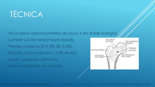 TÉCNICA 
No invasiva (absorciometría de rayos X de doble energía). 
Lumbar y/o femoral (mayor edad). 
Precisa y exacta.(CV 3%; EE 3–5%). 
Rapida, baja radiación ( 10% de Rx). 
Costo, personal calificado. 
Baja sensibilidad, no cribado. 
Interpretación de la densitometría ósea. Medicina Familiar y Comunitaria, Centro de Salud Sillería, Toledo, España. 2010. 
 