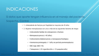 INDICACIONES 
Si datos que aporte tengan influencia en el manejo del paciente. 
Sospecha, Control. 
Interpretación de la densitometría ósea. Medicina Familiar y Comunitaria, Centro de Salud Sillería, Toledo, España. 2010. 
 