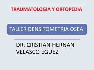 TRAUMATOLOGIA Y ORTOPEDIA 
TALLER DENSITOMETRIA OSEA 
DR. CRISTIAN HERNAN 
VELASCO EGUEZ 
 