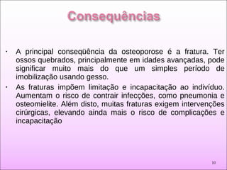 • A principal conseqüência da osteoporose é a fratura. Ter
ossos quebrados, principalmente em idades avançadas, pode
significar muito mais do que um simples período de
imobilização usando gesso.
• As fraturas impõem limitação e incapacitação ao indivíduo.
Aumentam o risco de contrair infecções, como pneumonia e
osteomielite. Além disto, muitas fraturas exigem intervenções
cirúrgicas, elevando ainda mais o risco de complicações e
incapacitação
10
 