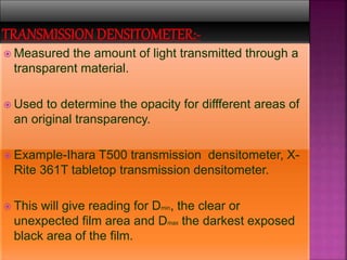  Measured the amount of light transmitted through a
transparent material.
 Used to determine the opacity for diffferent areas of
an original transparency.
 Example-Ihara T500 transmission densitometer, X-
Rite 361T tabletop transmission densitometer.
 This will give reading for Dmin, the clear or
unexpected film area and Dmax the darkest exposed
black area of the film.
 