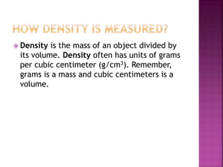  Density is the mass of an object divided by
its volume. Density often has units of grams
per cubic centimeter (g/cm3). Remember,
grams is a mass and cubic centimeters is a
volume.
 