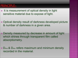  It is measurement of optical density in light
sensitive material due to expose of light.
 Optical density result of darkness developed picture
& number of darkness in a given area.
 Density measured by decrease in amount of light
which shines through transparent film called
absorptiometry.
 DMAX & DMIN refers maximum and minimum density
recorded in the material.
 