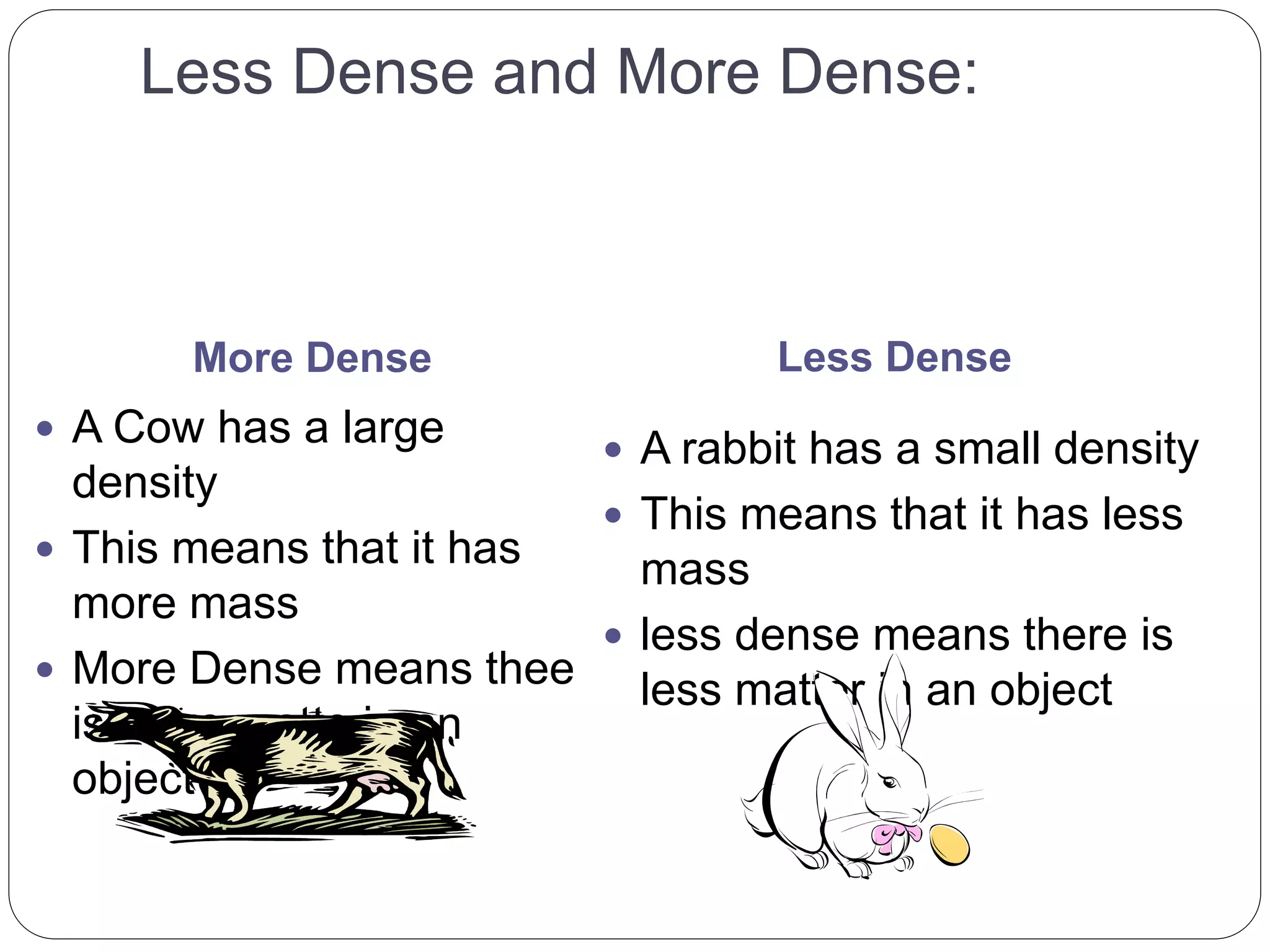 Less Dense and More Dense:
More Dense Less Dense
 A Cow has a large
density
 This means that it has
more mass
 More Dense means thee
is more matte in an
object
 A rabbit has a small density
 This means that it has less
mass
 less dense means there is
less matter in an object
 