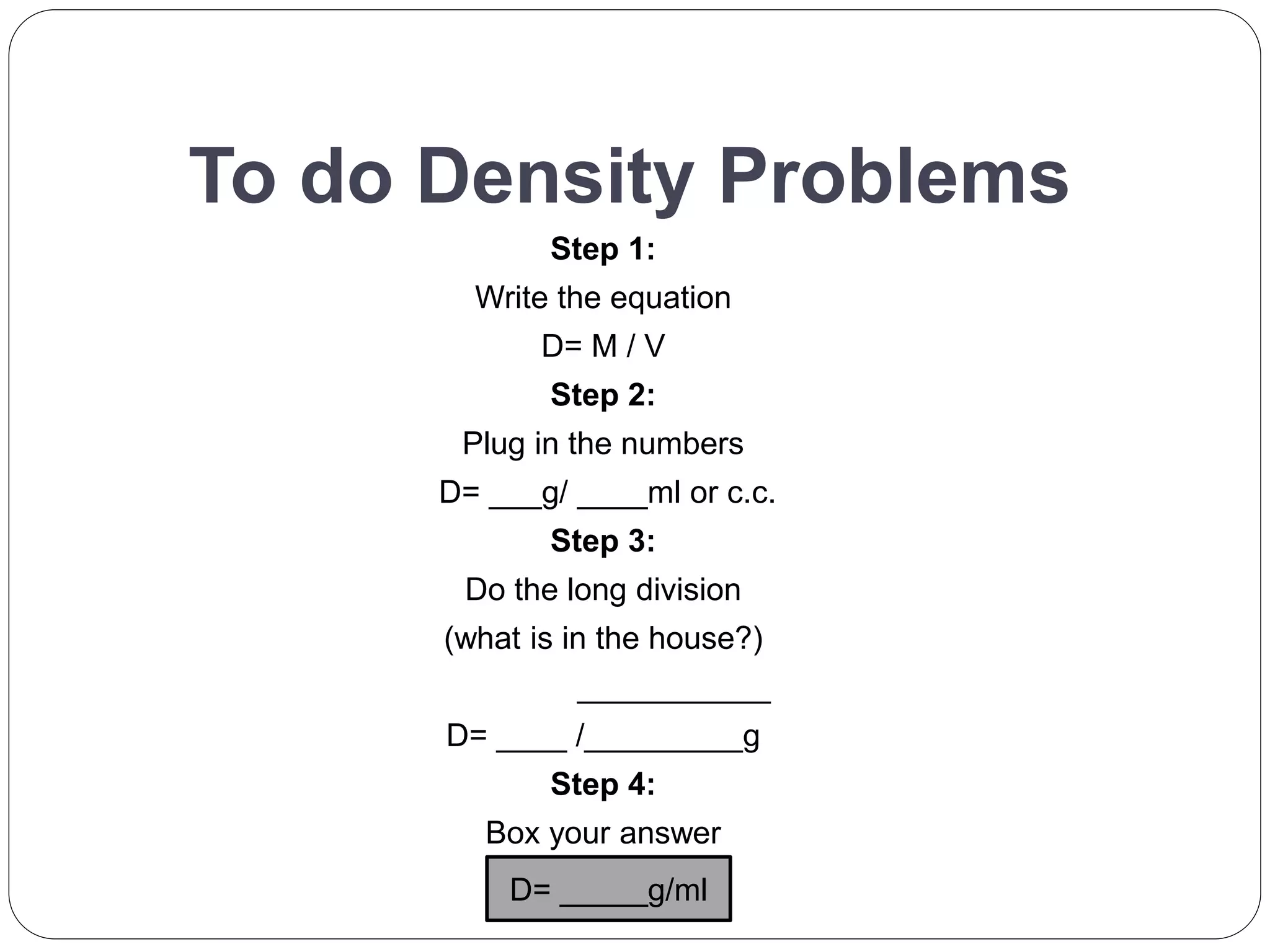 To do Density Problems
Step 1:
Write the equation
D= M / V
Step 2:
Plug in the numbers
D= ___g/ ____ml or c.c.
Step 3:
Do the long division
(what is in the house?)
___________
D= ____ /_________g
Step 4:
Box your answer
D= _____g/ml
 