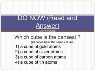 Which cube is the densest ?
(all cubes have the same volume)
1) a cube of gold atoms
2) a cube of silver atoms
3) a cube of carbon atoms
4) a cube of tin atoms
DO NOW (Read and
Answer)
(Only 5 minutes)
 