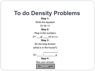 To do Density Problems
Step 1:
Write the equation
D= M / V
Step 2:
Plug in the numbers
D= ___g/ ____ml or c.c.
Step 3:
Do the long division
(what is in the house?)
___________
D= ____ /_________g
Step 4:
Box your answer
D= _____g/ml
 