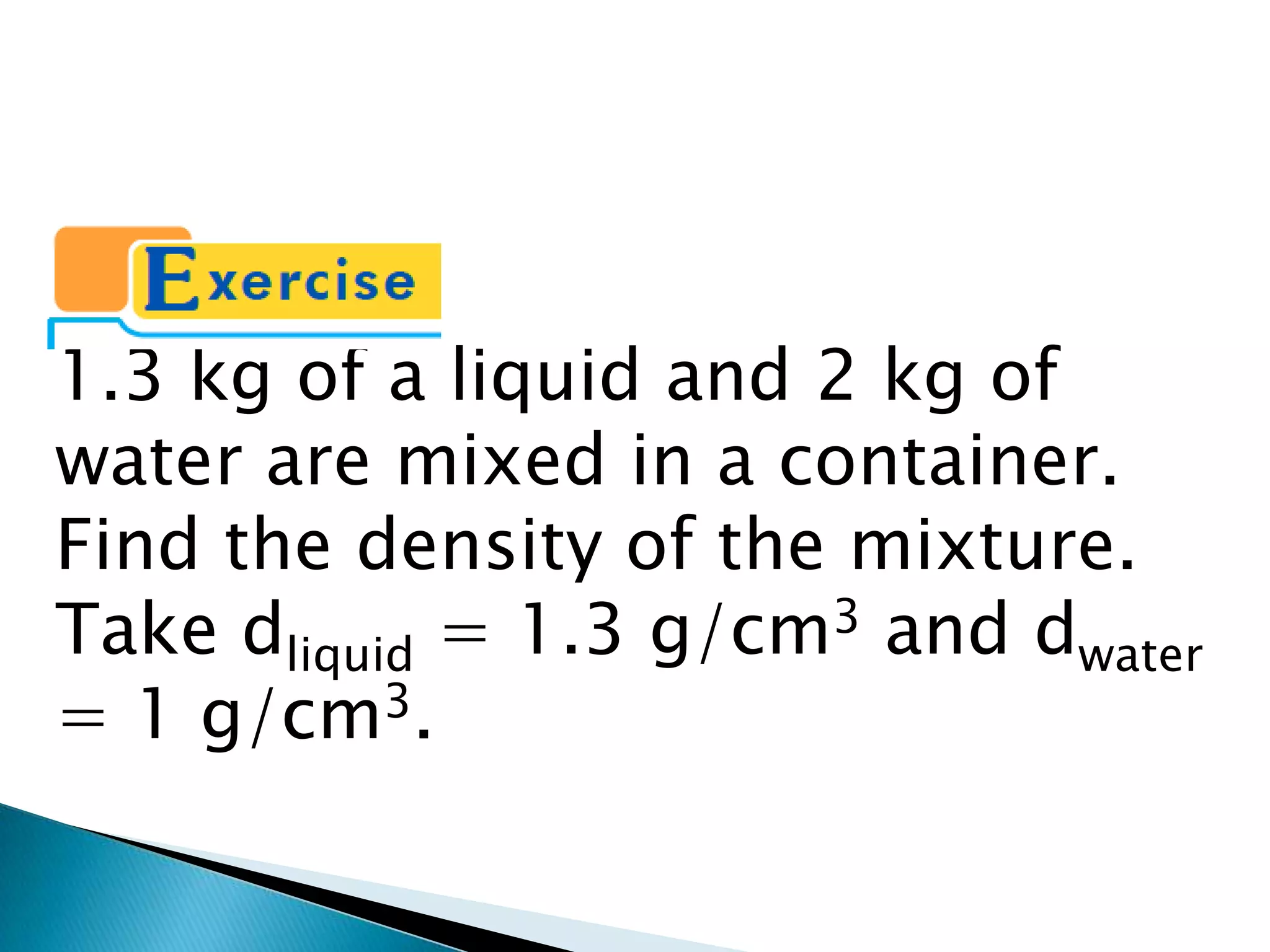 1.3 kg of a liquid and 2 kg of water are mixed in a container. Find the density of the mixture. Take dliquid = 1.3 g/cm3 and dwater = 1 g/cm3.