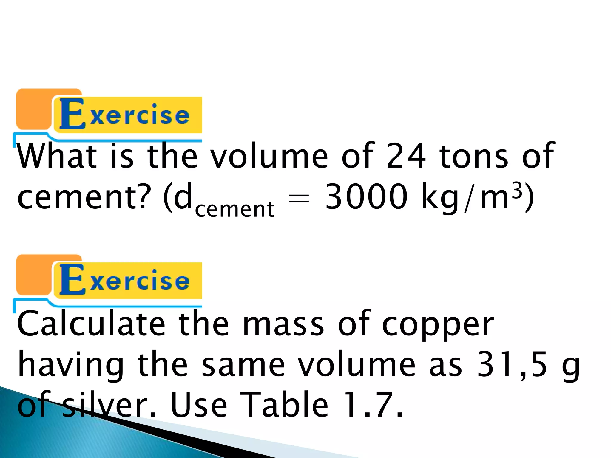What is the volume of 24 tons of cement? (dcement = 3000 kg/m3)Calculate the mass of copper having the same volume as 31,5 g of silver. Use Table 1.7.