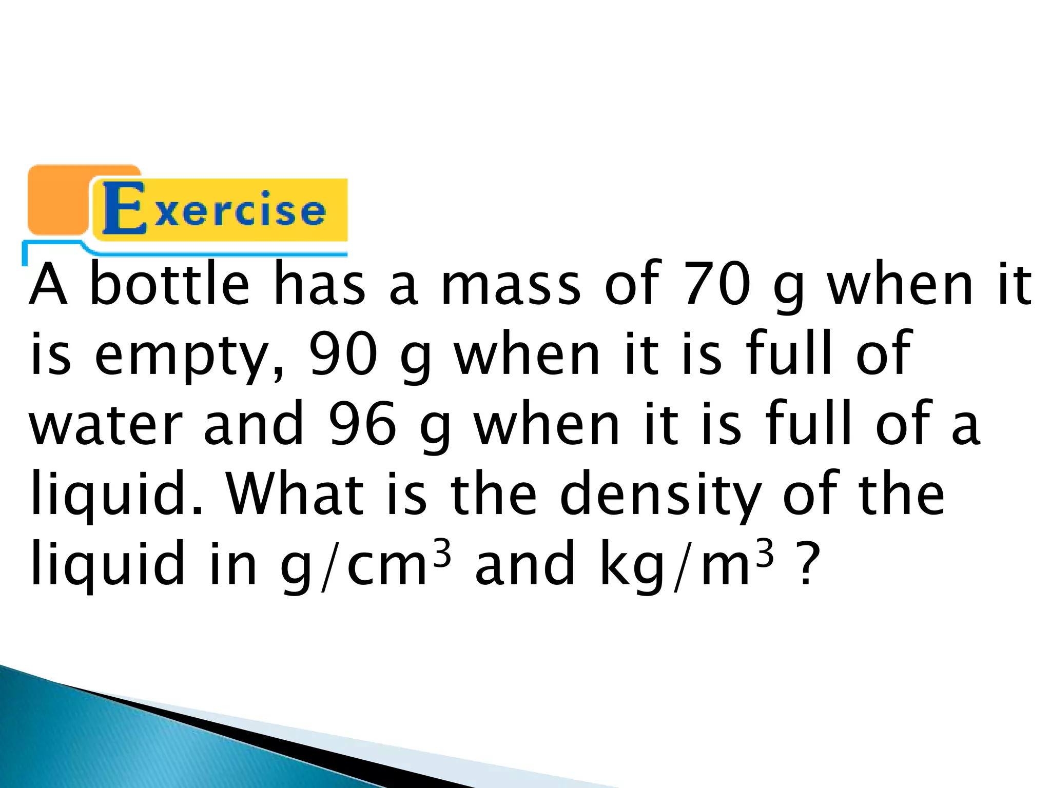 A bottle has a mass of 70 g when it is empty, 90 g when it is full of water and 96 g when it is full of a liquid. What is the density of the liquid in g/cm3 and kg/m3 ?