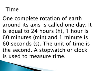 TimeOne complete rotation of earth around its axis is called one day. It is equal to 24 hours (h), 1 hour is 60 minutes (min) and 1 minute is 60 seconds (s). The unit of time is the second. A stopwatch or clock is used to measure time.