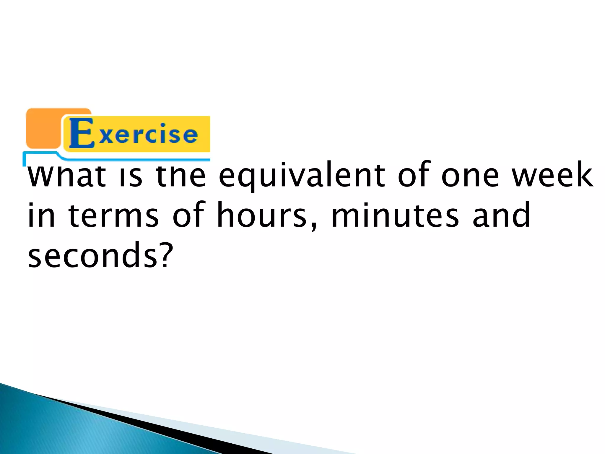What is the equivalent of one week
in terms of hours, minutes and
seconds?
 