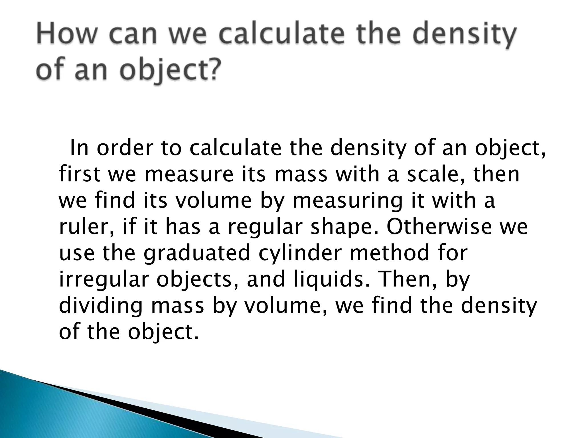In order to calculate the density of an object,
first we measure its mass with a scale, then
we find its volume by measuring it with a
ruler, if it has a regular shape. Otherwise we
use the graduated cylinder method for
irregular objects, and liquids. Then, by
dividing mass by volume, we find the density
of the object.
 