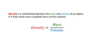 Density is a relationship between the mass and volume of an object.
It is how much mass is packed into a certain volume.
𝐷𝑒𝑛𝑠𝑖𝑡𝑦 =
𝑀𝑎𝑠𝑠
𝑉𝑜𝑙𝑢𝑚𝑒
 