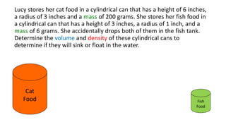 Lucy stores her cat food in a cylindrical can that has a height of 6 inches,
a radius of 3 inches and a mass of 200 grams. She stores her fish food in
a cylindrical can that has a height of 3 inches, a radius of 1 inch, and a
mass of 6 grams. She accidentally drops both of them in the fish tank.
Determine the volume and density of these cylindrical cans to
determine if they will sink or float in the water.
Cat
Food Fish
Food
 