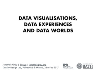DATA VISUALISATIONS, 
DATA EXPERIENCES 
AND DATA WORLDS
Jonathan Gray | @jwyg | jonathangray.org
Density Design Lab, Politecnico di Milano, 28th Feb 2017
 